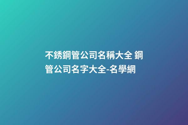 不銹鋼管公司名稱大全 鋼管公司名字大全-名學網